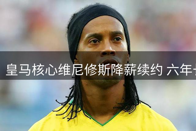 皇马核心维尼修斯降薪续约 六年长约击碎阿森纳挖角梦